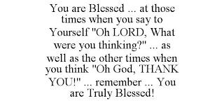 YOU ARE BLESSED ... AT THOSE TIMES WHEN YOU SAY TO YOURSELF "OH LORD, WHAT WERE YOU THINKING?" ... AS WELL AS THE OTHER TIMES WHEN YOU THINK "OH GOD, THANK YOU!" ... REMEMBER ... YOU ARE TRULY BLESSED! trademark