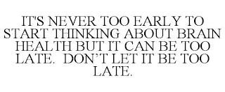 IT'S NEVER TOO EARLY TO START THINKING ABOUT BRAIN HEALTH BUT IT CAN BE TOO LATE. DON'T LET IT BE TOO LATE. trademark