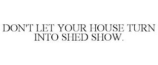 DON'T LET YOUR HOUSE TURN INTO SHED SHOW. trademark