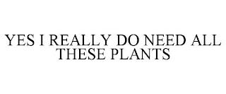 YES I REALLY DO NEED ALL THESE PLANTS trademark