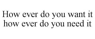 HOW EVER DO YOU WANT IT HOW EVER DO YOU NEED IT trademark