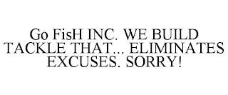 GO FISH INC. WE BUILD TACKLE THAT... ELIMINATES EXCUSES. SORRY! trademark