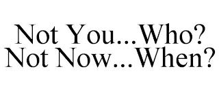 NOT YOU...WHO? NOT NOW...WHEN? trademark