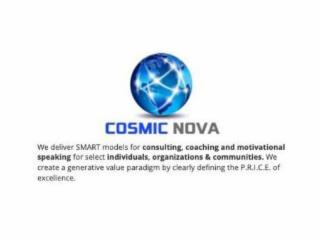 COSMIC NOVA WE DELIVER SMART MODELS FOR CONSULTING, COACHING AND MOTIVATIONAL SPEAKING FOR SELECT INDIVIDUALS, ORGANIZATIONS & COMMUNITIES. WE CREATE A GENERATIVE VALUE PARADIGM BY CLEARLY DEFINING THE P.R.I.C.E. OF EXCELLENCE. trademark