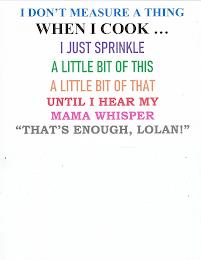 I DON'T MEASURE A THING WHEN I COOK... I JUST SPRINKLE A LITTLE BIT OF THIS A LITTLE BIT OF THAT UNTIL I HEAR MY MAMA WHISPER "THAT'S ENOUGH, LOLAN!"JUST SPRINKLE A LITTLE BIT OF THIS A LITTLE BIT OF THAT UNTIL I HEAR MY MAMA WHISPER "THAT'S ENOUGH, LOLAN!" trademark