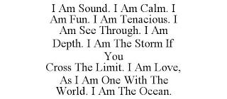 I AM SOUND. I AM CALM. I AM FUN. I AM TENACIOUS. I AM SEE THROUGH. I AM DEPTH. I AM THE STORM IF YOU CROSS THE LIMIT. I AM LOVE, AS I AM ONE WITH THE WORLD. I AM THE OCEAN. trademark