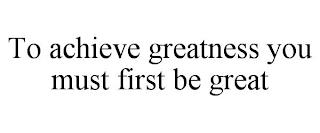 TO ACHIEVE GREATNESS YOU MUST FIRST BE GREAT trademark