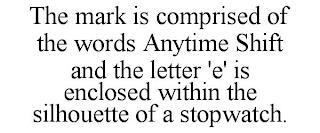 THE MARK IS COMPRISED OF THE WORDS ANYTIME SHIFT AND THE LETTER 'E' IS ENCLOSED WITHIN THE SILHOUETTE OF A STOPWATCH. trademark