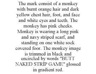 THE MARK CONSIST OF A MONKEY WITH BURNT ORANGE HAIR AND DARK YELLOW CHEST HAIR, FOOT, AND FACE AND WHITE EYES AND TEETH. THE MONKEY HAS PINK CHEEKS. MONKEY IS WEARING A LONG PINK AND NAVY STRIPED SCARF, AND STANDING ON ONE WHITE SOCK COVERED FOOR. THE MONKEY IMAGE IS TRIMMED IN BLACK AND ENCIRCLED BY WORDS "BUTT NAKED STRIP GAME" GLOSSED IN GRADIENT RED. trademark