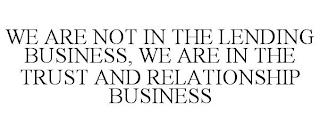 WE ARE NOT IN THE LENDING BUSINESS, WE ARE IN THE TRUST AND RELATIONSHIP BUSINESS trademark