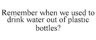 REMEMBER WHEN WE USED TO DRINK WATER OUT OF PLASTIC BOTTLES? trademark