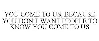 YOU COME TO US, BECAUSE YOU DON'T WANT PEOPLE TO KNOW YOU COME TO US trademark