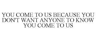 YOU COME TO US BECAUSE YOU DON'T WANT ANYONE TO KNOW YOU COME TO US trademark