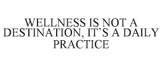 WELLNESS IS NOT A DESTINATION, IT'S A DAILY PRACTICE trademark