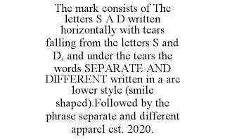 THE MARK CONSISTS OF THE LETTERS S A D WRITTEN HORIZONTALLY WITH TEARS FALLING FROM THE LETTERS S AND D, AND UNDER THE TEARS THE WORDS SEPARATE AND DIFFERENT WRITTEN IN A ARC LOWER STYLE (SMILE SHAPED).FOLLOWED BY THE PHRASE SEPARATE AND DIFFERENT APPAREL EST. 2020. trademark