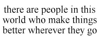 THERE ARE PEOPLE IN THIS WORLD WHO MAKE THINGS BETTER WHEREVER THEY GO trademark